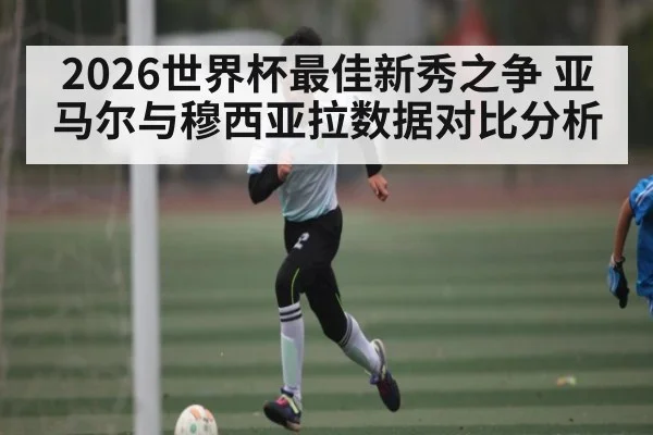 2026世界杯最佳新秀之争 亚马尔与穆西亚拉数据对比分析