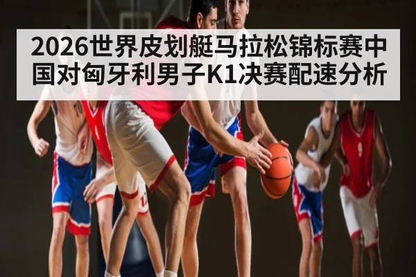 2026世界皮划艇马拉松锦标赛中国对匈牙利男子K1决赛配速分析