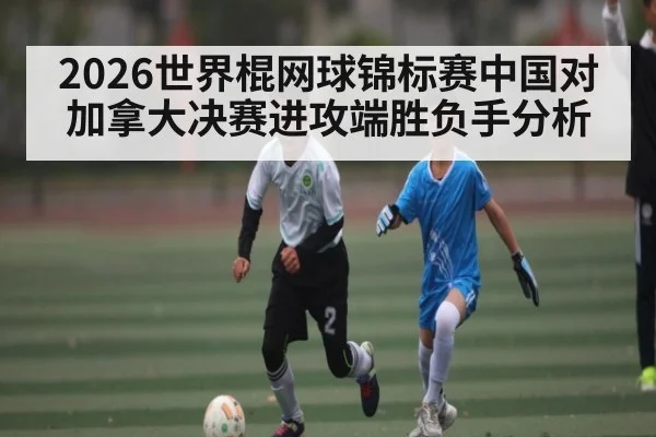 2026世界棍网球锦标赛中国对加拿大决赛进攻端胜负手分析